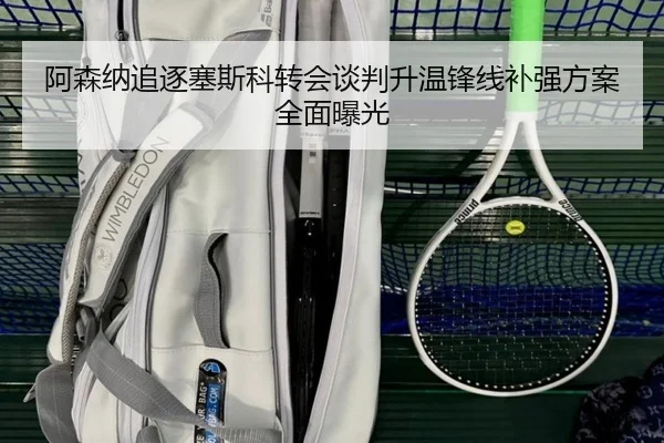 阿森纳追逐塞斯科转会谈判升温锋线补强方案全面曝光
